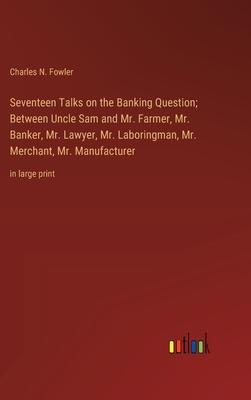 Seventeen Talks on the Banking Question; Between Uncle Sam and Mr. Farmer, Mr. Banker, Mr. Lawyer, Mr. Laboringman, Mr. Merchant, Mr. Manufacturer: in