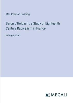 Baron d’Holbach: a Study of Eighteenth Century Radicalism in France: in large print