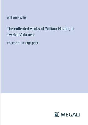 The collected works of William Hazlitt; In Twelve Volumes: Volume 3 - in large print