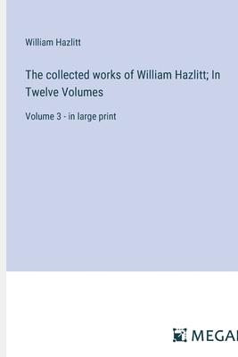 The collected works of William Hazlitt; In Twelve Volumes: Volume 3 - in large print