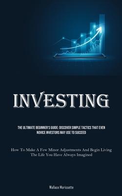 Investing: The Ultimate Beginner’s Guide: Discover Simple Tactics That Even Novice Investors May Use To Succeed (How To Make A Fe