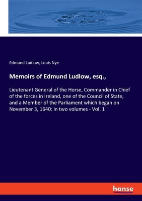 Memoirs of Edmund Ludlow, esq.,: Lieutenant General of the Horse, Commander in Chief of the forces in Ireland, one of the Council of State, and a Memb