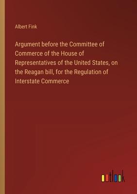 Argument before the Committee of Commerce of the House of Representatives of the United States, on the Reagan bill, for the Regulation of Interstate C