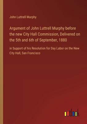 Argument of John Luttrell Murphy before the new City Hall Commission, Delivered on the 5th and 6th of September, 1880: in Support of his Resolution fo