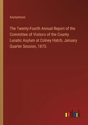 The Twenty-Fourth Annual Report of the Committee of Visitors of the County Lunatic Asylum at Colney Hatch, January Quarter Session, 1875.