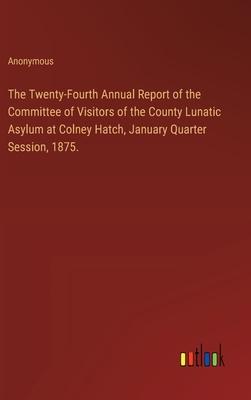The Twenty-Fourth Annual Report of the Committee of Visitors of the County Lunatic Asylum at Colney Hatch, January Quarter Session, 1875.