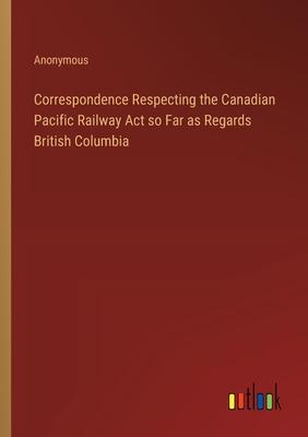 Correspondence Respecting the Canadian Pacific Railway Act so Far as Regards British Columbia