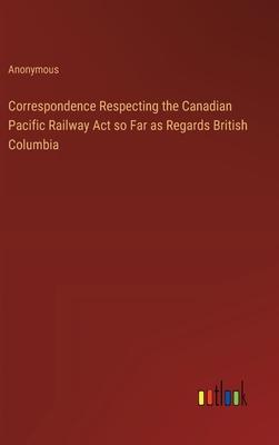 Correspondence Respecting the Canadian Pacific Railway Act so Far as Regards British Columbia