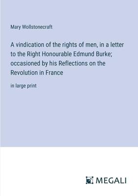 A vindication of the rights of men, in a letter to the Right Honourable Edmund Burke; occasioned by his Reflections on the Revolution in France: in la