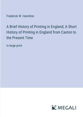 A Brief History of Printing in England; A Short History of Printing in England from Caxton to the Present Time: in large print