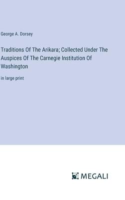 Traditions Of The Arikara; Collected Under The Auspices Of The Carnegie Institution Of Washington: in large print