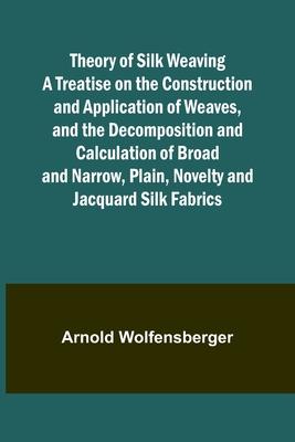 Theory of Silk Weaving A Treatise on the Construction and Application of Weaves, and the Decomposition and Calculation of Broad and Narrow, Plain, Nov