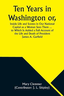 Ten Years in Washington or, Inside Life and Scenes in Our National Capital as a Woman Sees Them ... to Which Is Added a Full Account of the Life and D