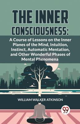 The Inner Consciousness: A Course Of Lessons On The Inner Planes Of The Mind, Intuition, Instinct, Automatic Mentation, And Other Wonderful Pha