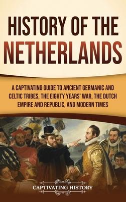 History of the Netherlands: A Captivating Guide to Ancient Germanic and Celtic Tribes, the Eighty Years’ War, the Dutch Empire and Republic, and M