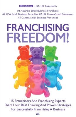 Franchising Freedom: 15 Franchisors And Franchising Experts Share Best Thinking And Proven Strategies For Successfully Franchising A Busine