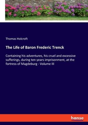 The Life of Baron Frederic Trenck: Containing his adventures, his cruel and excessive sufferings, during ten years imprisonment, at the fortress of Ma