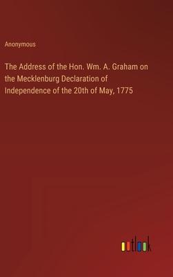 The Address of the Hon. Wm. A. Graham on the Mecklenburg Declaration of Independence of the 20th of May, 1775