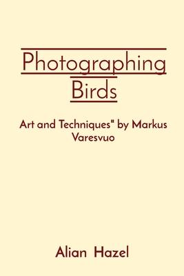 Photographing Birds: Art and Techniques by Markus Varesvuo