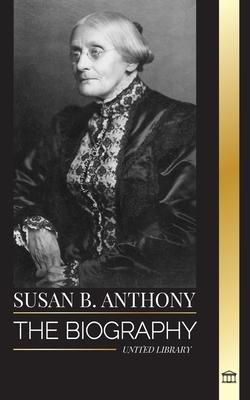 Susan B. Anthony: The biography of the president of the National Woman Suffrage Association, her thoughts on America and fight for equal