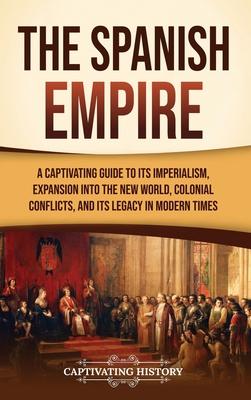 The Spanish Empire: A Captivating Guide to Its Imperialism, Expansion into the New World, Colonial Conflicts, and Its Legacy in Modern Tim