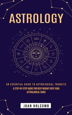 Astrology: An Essential Guide to Astrological Transits (A Step-by-step Guide for Deep Insight Into Your Astrological Signs)