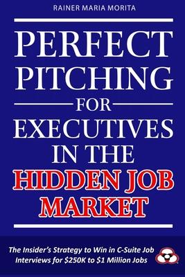 Perfect Pitching for Executives in the Hidden Job Market: The Insider’s Strategy for Winning in C-Suite Job Interviews for $250K to $1 Million Jobs