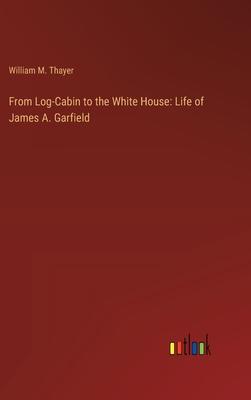 From Log-Cabin to the White House: Life of James A. Garfield
