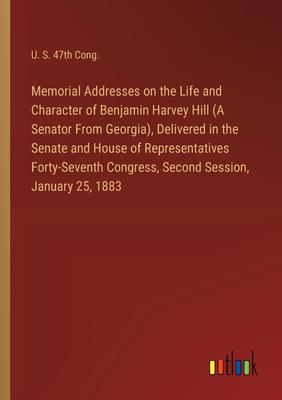 Memorial Addresses on the Life and Character of Benjamin Harvey Hill (A Senator From Georgia), Delivered in the Senate and House of Representatives Fo