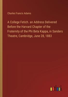 A College Fetich. an Address Delivered Before the Harvard Chapter of the Fraternity of the Phi Beta Kappa, in Sanders Theatre, Cambridge, June 28, 188