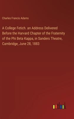 A College Fetich. an Address Delivered Before the Harvard Chapter of the Fraternity of the Phi Beta Kappa, in Sanders Theatre, Cambridge, June 28, 188