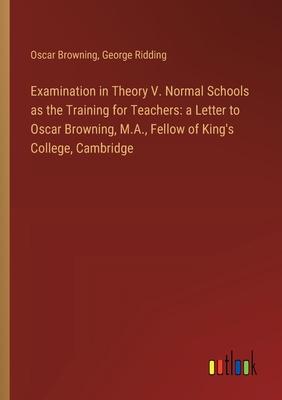 Examination in Theory V. Normal Schools as the Training for Teachers: a Letter to Oscar Browning, M.A., Fellow of King’s College, Cambridge
