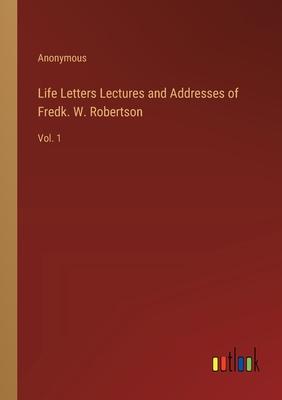 Life Letters Lectures and Addresses of Fredk. W. Robertson: Vol. 1