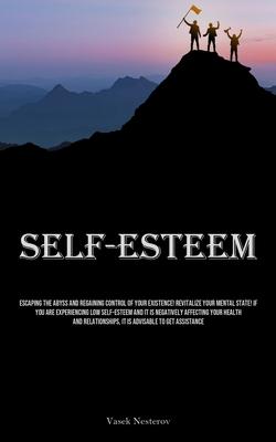 Self-Esteem: Escaping The Abyss And Regaining Control Of Your Existence! Revitalize Your Mental State! If You Are Experiencing Low