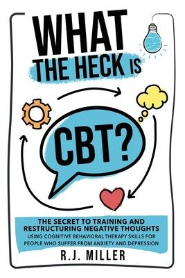 What The Heck Is CBT?: The Secret To Training And Restructuring Negative Thoughts Using Cognitive Behavioral Therapy Skills For People Who Su