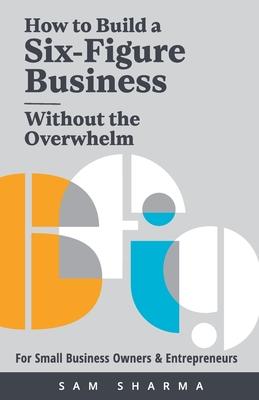 How to Build a Six-Figure Business Without the Overwhelm: For Small Business Owners and Entrepreneurs