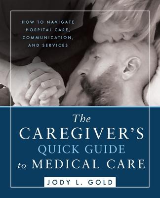 The Caregiver’s Quick Guide to Medical Care: How To Navigate Hospital Care, Communication, And Services