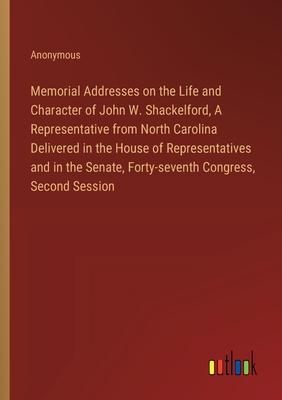 Memorial Addresses on the Life and Character of John W. Shackelford, A Representative from North Carolina Delivered in the House of Representatives an
