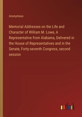 Memorial Addresses on the Life and Character of William M. Lowe, A Representative from Alabama, Delivered in the House of Representatives and in the S