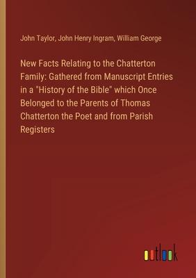 New Facts Relating to the Chatterton Family: Gathered from Manuscript Entries in a History of the Bible which Once Belonged to the Parents of Thomas