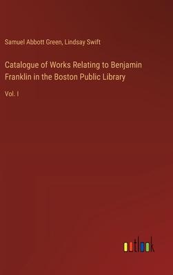 Catalogue of Works Relating to Benjamin Franklin in the Boston Public Library: Vol. I