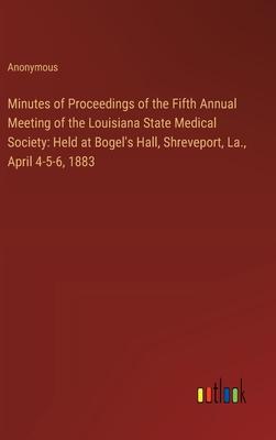 Minutes of Proceedings of the Fifth Annual Meeting of the Louisiana State Medical Society: Held at Bogel’s Hall, Shreveport, La., April 4-5-6, 1883