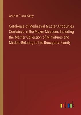 Catalogue of Mediaeval & Later Antiquities Contained in the Mayer Museum: Including the Mather Collection of Miniatures and Medals Relating to the Bon