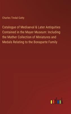 Catalogue of Mediaeval & Later Antiquities Contained in the Mayer Museum: Including the Mather Collection of Miniatures and Medals Relating to the Bon