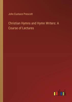 Christian Hymns and Hymn Writers: A Course of Lectures