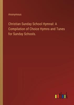 Christian Sunday School Hymnal: A Compilation of Choice Hymns and Tunes for Sunday Schools.