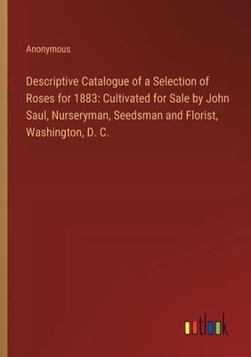 Descriptive Catalogue of a Selection of Roses for 1883: Cultivated for Sale by John Saul, Nurseryman, Seedsman and Florist, Washington, D. C.