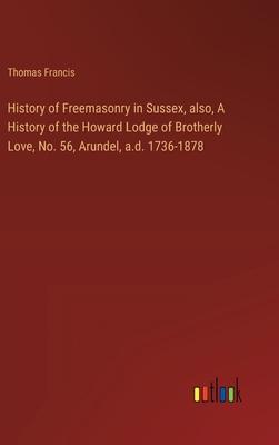 History of Freemasonry in Sussex, also, A History of the Howard Lodge of Brotherly Love, No. 56, Arundel, a.d. 1736-1878