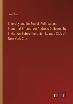 Illiteracy and its Social, Political and Industrial Effects. An Address Delivered by Invitation Before the Union League Club of New York City