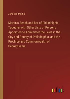 Martin’s Bench and Bar of Philadelphia: Together with Other Lists of Persons Appointed to Administer the Laws in the City and County of Philadelphia,